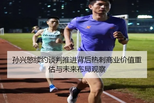 孙兴慜续约谈判推进背后热刺商业价值重估与未来布局观察